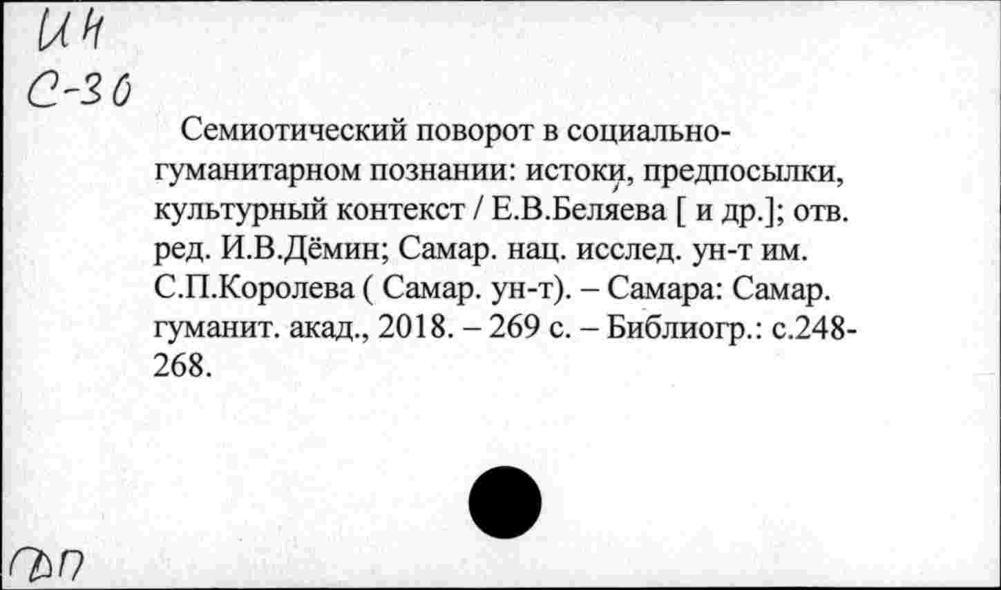 ﻿С'2 б
Семиотический поворот в социальногуманитарном познании: истоки, предпосылки, культурный контекст / Е.В.Беляева [ и др.]; отв. ред. И.В.Дёмин; Самар, нац. исслед. ун-т им. С.П.Королева ( Самар, ун-т). - Самара: Самар, гуманит. акад., 2018. - 269 с. - Библиогр.: с.248-268.
Г&П